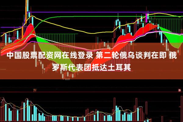 中国股票配资网在线登录 第二轮俄乌谈判在即 俄罗斯代表团抵达土耳其