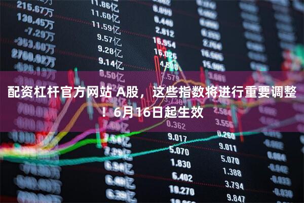 配资杠杆官方网站 A股，这些指数将进行重要调整！6月16日起生效