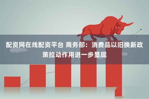 配资网在线配资平台 商务部：消费品以旧换新政策拉动作用进一步显现