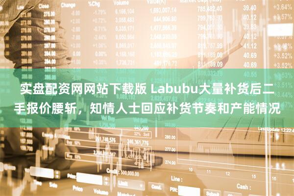 实盘配资网网站下载版 Labubu大量补货后二手报价腰斩，知情人士回应补货节奏和产能情况