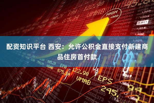 配资知识平台 西安：允许公积金直接支付新建商品住房首付款