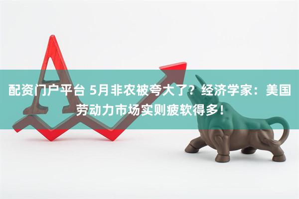 配资门户平台 5月非农被夸大了？经济学家：美国劳动力市场实则疲软得多！
