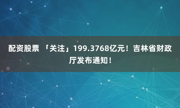 配资股票 「关注」199.3768亿元！吉林省财政厅发布通知！