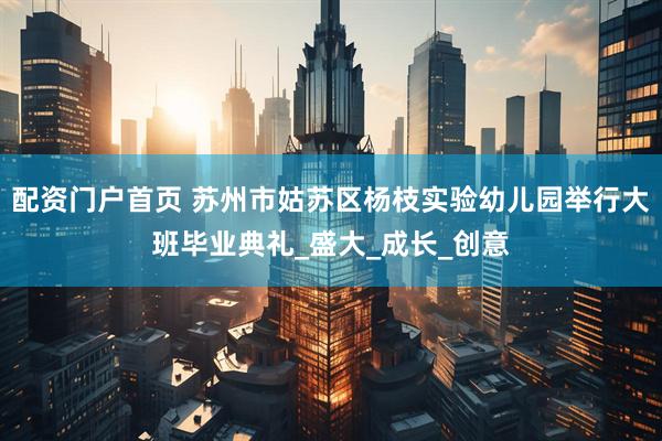 配资门户首页 苏州市姑苏区杨枝实验幼儿园举行大班毕业典礼_盛大_成长_创意