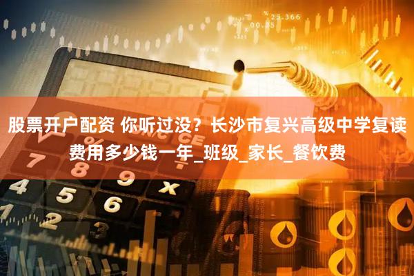 股票开户配资 你听过没？长沙市复兴高级中学复读费用多少钱一年_班级_家长_餐饮费