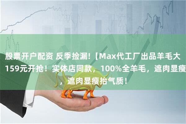 股票开户配资 反季捡漏!【Max代工厂出品羊毛大衣合集】159元开抢！实体店同款，100%全羊毛，遮肉显瘦抬气质！