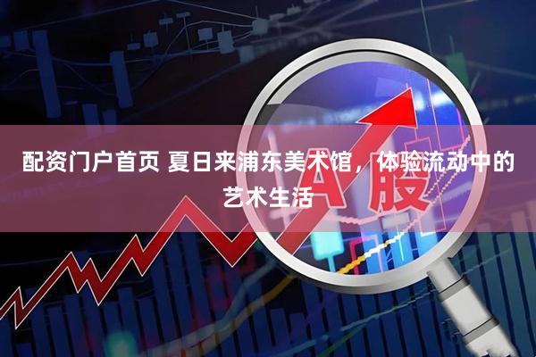 配资门户首页 夏日来浦东美术馆，体验流动中的艺术生活