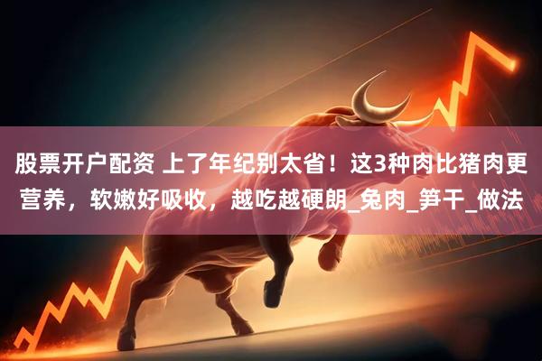 股票开户配资 上了年纪别太省！这3种肉比猪肉更营养，软嫩好吸收，越吃越硬朗_兔肉_笋干_做法
