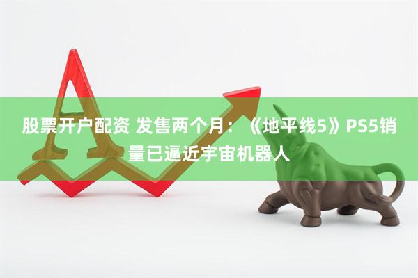 股票开户配资 发售两个月：《地平线5》PS5销量已逼近宇宙机器人