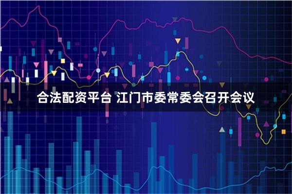 合法配资平台 江门市委常委会召开会议