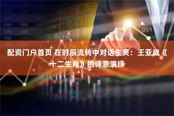 配资门户首页 在时辰流转中对话生灵：王亚崴《十二生肖》的诗意演绎