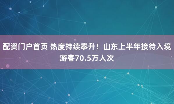配资门户首页 热度持续攀升！山东上半年接待入境游客70.5万人次