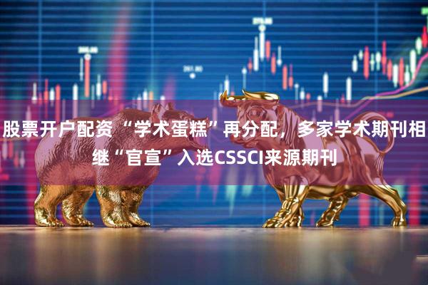 股票开户配资 “学术蛋糕”再分配，多家学术期刊相继“官宣”入选CSSCI来源期刊