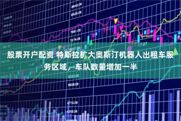 股票开户配资 特斯拉扩大奥斯汀机器人出租车服务区域，车队数量增加一半