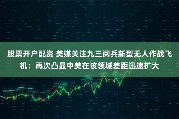 股票开户配资 美媒关注九三阅兵新型无人作战飞机：再次凸显中美在该领域差距迅速扩大