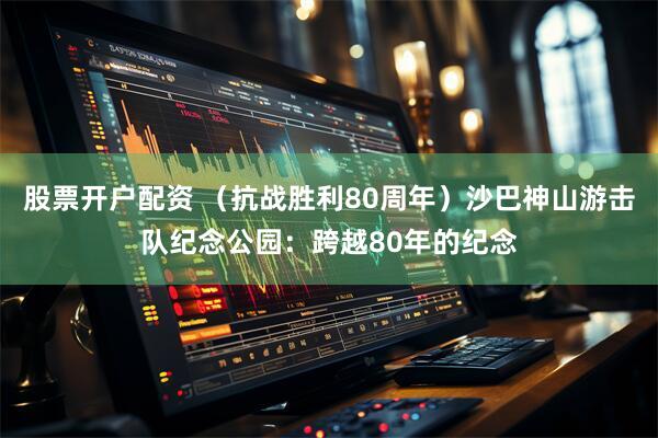股票开户配资 （抗战胜利80周年）沙巴神山游击队纪念公园：跨越80年的纪念