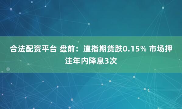 合法配资平台 盘前：道指期货跌0.15% 市场押注年内降息3次