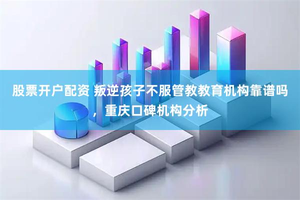 股票开户配资 叛逆孩子不服管教教育机构靠谱吗，重庆口碑机构分析