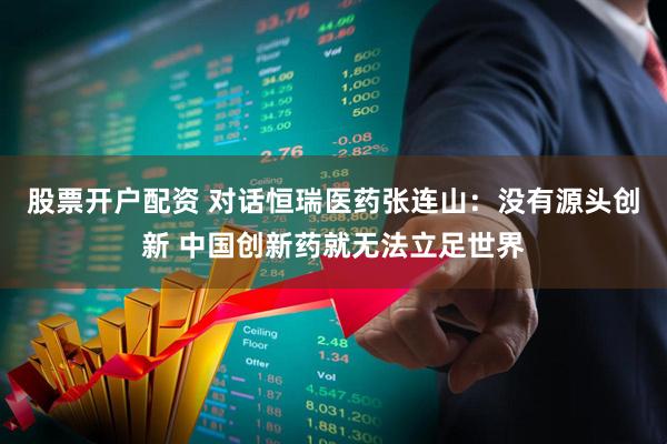 股票开户配资 对话恒瑞医药张连山：没有源头创新 中国创新药就无法立足世界