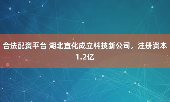 合法配资平台 湖北宜化成立科技新公司，注册资本1.2亿