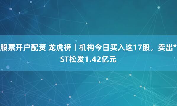 股票开户配资 龙虎榜丨机构今日买入这17股，卖出*ST松发1.42亿元