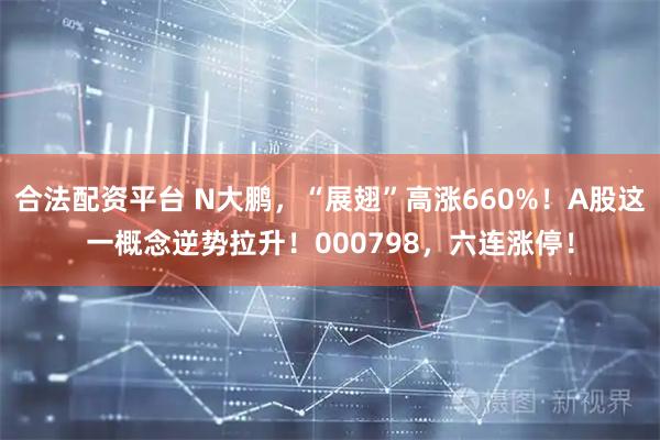合法配资平台 N大鹏，“展翅”高涨660%！A股这一概念逆势拉升！000798，六连涨停！