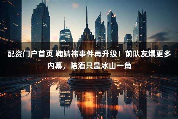配资门户首页 鞠婧祎事件再升级！前队友爆更多内幕，陪酒只是冰山一角