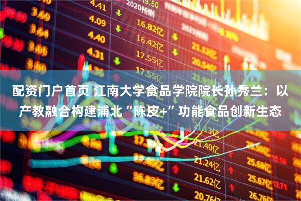 配资门户首页 江南大学食品学院院长孙秀兰：以产教融合构建浦北“陈皮+”功能食品创新生态