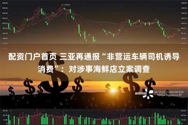 配资门户首页 三亚再通报“非营运车辆司机诱导消费”：对涉事海鲜店立案调查
