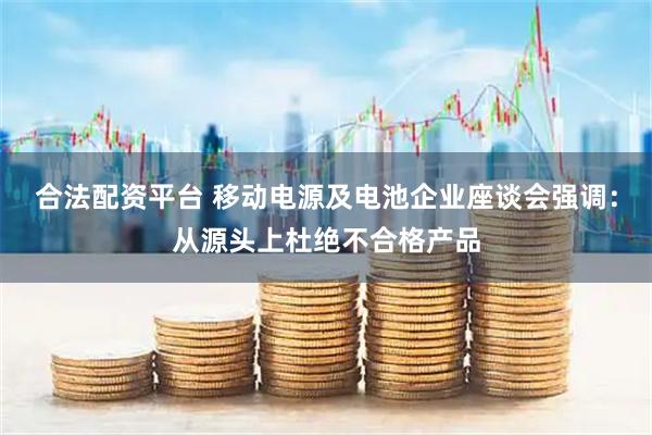 合法配资平台 移动电源及电池企业座谈会强调：从源头上杜绝不合格产品
