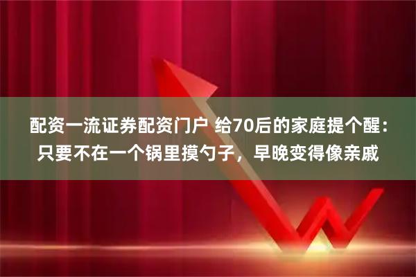 配资一流证券配资门户 给70后的家庭提个醒：只要不在一个锅里摸勺子，早晚变得像亲戚