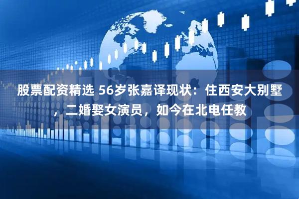 股票配资精选 56岁张嘉译现状：住西安大别墅，二婚娶女演员，如今在北电任教