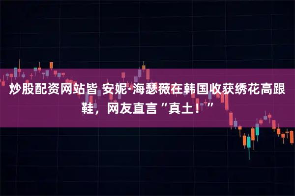 炒股配资网站皆 安妮·海瑟薇在韩国收获绣花高跟鞋，网友直言“真土！”