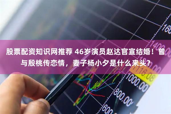股票配资知识网推荐 46岁演员赵达官宣结婚！曾与殷桃传恋情，妻子杨小夕是什么来头？
