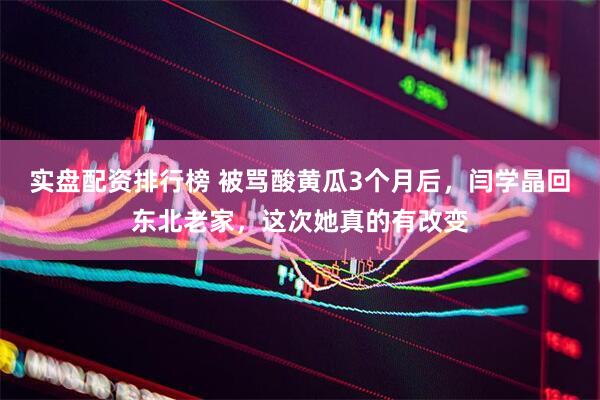 实盘配资排行榜 被骂酸黄瓜3个月后，闫学晶回东北老家，这次她真的有改变