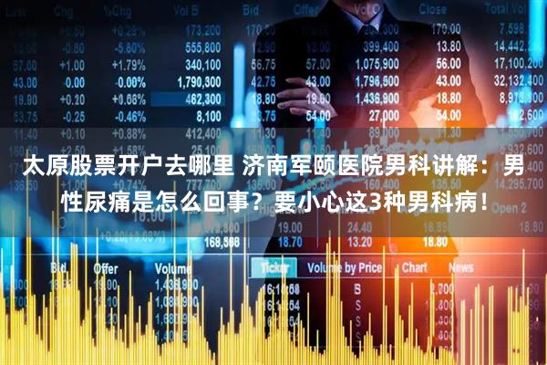 太原股票开户去哪里 济南军颐医院男科讲解：男性尿痛是怎么回事？要小心这3种男科病！