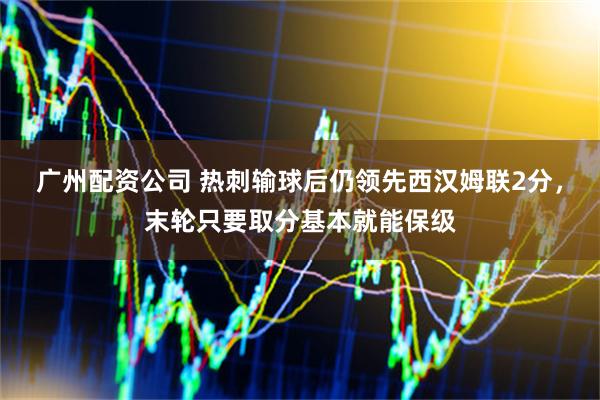 广州配资公司 热刺输球后仍领先西汉姆联2分，末轮只要取分基本就能保级