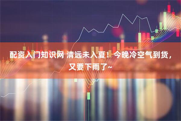 配资入门知识网 清远未入夏！今晚冷空气到货，又要下雨了~