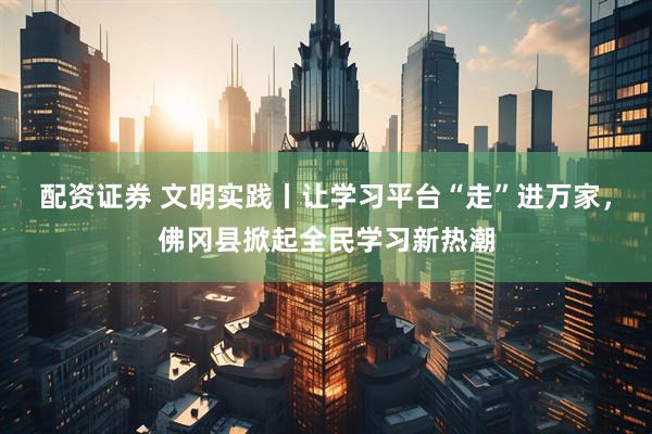 配资证券 文明实践丨让学习平台“走”进万家，佛冈县掀起全民学习新热潮